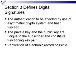 Section 3 Defines Digital
Signatures
 The authentication to be affected by use of
asymmetric crypto system and hash
function
 The private key and the public key are
unique to the subscriber and constitute
functioning key pair
 Verification of electronic record possible
 