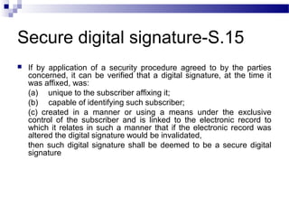 Secure digital signature-S.15
 If by application of a security procedure agreed to by the parties
concerned, it can be verified that a digital signature, at the time it
was affixed, was:
(a)     unique to the subscriber affixing it;
(b)     capable of identifying such subscriber;
(c)  created in a manner or using a means under the exclusive
control of the subscriber and is linked to the electronic record to
which it relates in such a manner that if the electronic record was
altered the digital signature would be invalidated,
then such digital signature shall be deemed to be a secure digital
signature
 
