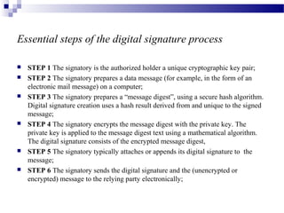 Essential steps of the digital signature process
 STEP 1 The signatory is the authorized holder a unique cryptographic key pair;
 STEP 2 The signatory prepares a data message (for example, in the form of an
electronic mail message) on a computer;
 STEP 3 The signatory prepares a “message digest”, using a secure hash algorithm.
Digital signature creation uses a hash result derived from and unique to the signed
message;
 STEP 4 The signatory encrypts the message digest with the private key. The
private key is applied to the message digest text using a mathematical algorithm.
The digital signature consists of the encrypted message digest,
 STEP 5 The signatory typically attaches or appends its digital signature to the
message;
 STEP 6 The signatory sends the digital signature and the (unencrypted or
encrypted) message to the relying party electronically;
 