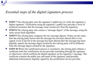 Essential steps of the digital signature process
 STEP 7 The relying party uses the signatory’s public key to verify the signatory’s
digital signature. Verification using the signatory’s public key provides a level of
technical assurance that the message came exclusively from the signatory;
 STEP 8 The relying party also creates a “message digest” of the message, using the
same secure hash algorithm;
 STEP 9 The relying party compares the two message digests. If they are the same,
then the relying party knows that the message has not been altered after it was
signed. Even if one bit in the message has been altered after the message has been
digitally signed, the message digest created by the relying party will be different
from the message digest created by the signatory;
 STEP 10 Where the certification process is resorted to, the relying party obtains a
certificate from the certification service provider (including through the signatory
or otherwise), which confirms the digital signature on the signatory’s message. The
certificate contains the public key and name of the signatory (and possibly
additional information), digitally signed by the certification service provider.
 