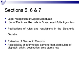 Sections 5, 6 & 7
 Legal recognition of Digital Signatures
 Use of Electronic Records in Government & Its Agencies
 Publications of rules and regulations in the Electronic
Gazette.
 Retention of Electronic Records
 Accessibility of information, same format, particulars of
dispatch, origin, destination, time stamp ,etc
 