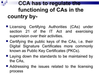 CCA has to regulate the
functioning of CAs in the
country by-
 Licensing Certifying Authorities (CAs) under
section 21 of the IT Act and exercising
supervision over their activities.
 Certifying the public keys of the CAs, i.e. their
Digital Signature Certificates more commonly
known as Public Key Certificates (PKCs).
 Laying down the standards to be maintained by
the CAs,
 Addressing the issues related to the licensing
process
 