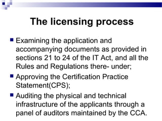 The licensing process
 Examining the application and
accompanying documents as provided in
sections 21 to 24 of the IT Act, and all the
Rules and Regulations there- under;
 Approving the Certification Practice
Statement(CPS);
 Auditing the physical and technical
infrastructure of the applicants through a
panel of auditors maintained by the CCA.
 