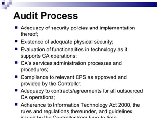 Audit Process
 Adequacy of security policies and implementation
thereof;
 Existence of adequate physical security;
 Evaluation of functionalities in technology as it
supports CA operations;
 CA’s services administration processes and
procedures;
 Compliance to relevant CPS as approved and
provided by the Controller;
 Adequacy to contracts/agreements for all outsourced
CA operations;
 Adherence to Information Technology Act 2000, the
rules and regulations thereunder, and guidelines
 