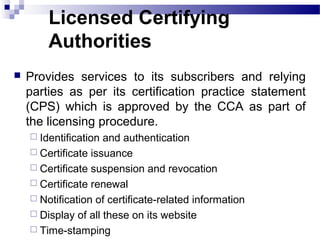 Licensed Certifying
Authorities
 Provides services to its subscribers and relying
parties as per its certification practice statement
(CPS) which is approved by the CCA as part of
the licensing procedure.
 Identification and authentication
 Certificate issuance
 Certificate suspension and revocation
 Certificate renewal
 Notification of certificate-related information
 Display of all these on its website
 Time-stamping
 