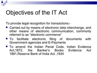 Objectives of the IT Act
To provide legal recognition for transactions:-
 Carried out by means of electronic data interchange, and
other means of electronic communication, commonly
referred to as "electronic commerce“
 To facilitate electronic filing of documents with
Government agencies and E-Payments
 To amend the Indian Penal Code, Indian Evidence
Act,1872, the Banker’s Books Evidence Act
1891,Reserve Bank of India Act ,1934
 