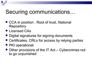 Securing communications…
 CCA in position : Root of trust, National
Repository
 Licensed CAs
 Digital signatures for signing documents
 Certificates, CRLs for access by relying parties
 PKI operational
 Other provisions of the IT Act – Cybercrimes not
to go unpunished
 
