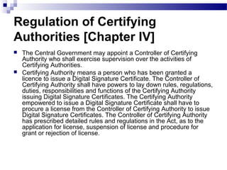 Regulation of Certifying
Authorities [Chapter IV]
 The Central Government may appoint a Controller of Certifying
Authority who shall exercise supervision over the activities of
Certifying Authorities.
 Certifying Authority means a person who has been granted a
licence to issue a Digital Signature Certificate. The Controller of
Certifying Authority shall have powers to lay down rules, regulations,
duties, responsibilities and functions of the Certifying Authority
issuing Digital Signature Certificates. The Certifying Authority
empowered to issue a Digital Signature Certificate shall have to
procure a license from the Controller of Certifying Authority to issue
Digital Signature Certificates. The Controller of Certifying Authority
has prescribed detailed rules and regulations in the Act, as to the
application for license, suspension of license and procedure for
grant or rejection of license.
 
