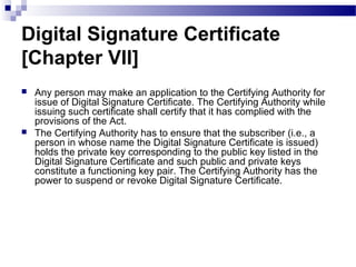 Digital Signature Certificate
[Chapter VII]
 Any person may make an application to the Certifying Authority for
issue of Digital Signature Certificate. The Certifying Authority while
issuing such certificate shall certify that it has complied with the
provisions of the Act.
 The Certifying Authority has to ensure that the subscriber (i.e., a
person in whose name the Digital Signature Certificate is issued)
holds the private key corresponding to the public key listed in the
Digital Signature Certificate and such public and private keys
constitute a functioning key pair. The Certifying Authority has the
power to suspend or revoke Digital Signature Certificate.
 