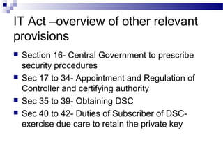IT Act –overview of other relevant
provisions
 Section 16- Central Government to prescribe
security procedures
 Sec 17 to 34- Appointment and Regulation of
Controller and certifying authority
 Sec 35 to 39- Obtaining DSC
 Sec 40 to 42- Duties of Subscriber of DSC-
exercise due care to retain the private key
 