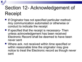 Section 12- Acknowledgement of
Receipt
 If Originator has not specified particular method-
Any communication automated or otherwise or
conduct to indicate the receipt
 If specified that the receipt is necessary- Then
unless acknowledgement has been received
Electronic Record shall be deemed to have been
never sent
 Where ack. not received within time specified or
within reasonable time the originator may give
notice to treat the Electronic record as though never
sent
 