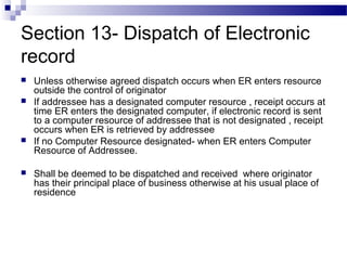Section 13- Dispatch of Electronic
record
 Unless otherwise agreed dispatch occurs when ER enters resource
outside the control of originator
 If addressee has a designated computer resource , receipt occurs at
time ER enters the designated computer, if electronic record is sent
to a computer resource of addressee that is not designated , receipt
occurs when ER is retrieved by addressee
 If no Computer Resource designated- when ER enters Computer
Resource of Addressee.
 Shall be deemed to be dispatched and received where originator
has their principal place of business otherwise at his usual place of
residence
 