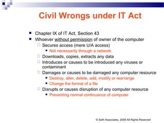 Civil Wrongs under IT Act
 Chapter IX of IT Act, Section 43
 Whoever without permission of owner of the computer
 Secures access (mere U/A access)
 Not necessarily through a network
 Downloads, copies, extracts any data
 Introduces or causes to be introduced any viruses or
contaminant
 Damages or causes to be damaged any computer resource
 Destroy, alter, delete, add, modify or rearrange
 Change the format of a file
 Disrupts or causes disruption of any computer resource
 Preventing normal continuance of computer
© Seth Associates, 2008 All Rights Reserved
 