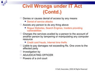  Denies or causes denial of access by any means
 Denial of service attacks
 Assists any person to do any thing above
 Rogue Websites, Search Engines, Insiders providing
vulnerabilities
 Charges the services availed by a person to the account of
another person by tampering or manipulating any computer
resource
 Credit card frauds, Internet time thefts
 Liable to pay damages not exceeding Rs. One crore to the
affected party
 Investigation by
 ADJUDICATING OFFICER
 Powers of a civil court
Civil Wrongs under IT Act
(Contd.)
© Seth Associates, 2008 All Rights Reserved
 