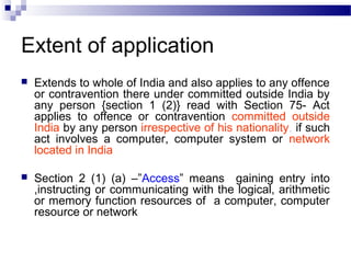 Extent of application
 Extends to whole of India and also applies to any offence
or contravention there under committed outside India by
any person {section 1 (2)} read with Section 75- Act
applies to offence or contravention committed outside
India by any person irrespective of his nationality, if such
act involves a computer, computer system or network
located in India
 Section 2 (1) (a) –”Access” means gaining entry into
,instructing or communicating with the logical, arithmetic
or memory function resources of a computer, computer
resource or network
 