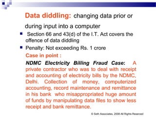 Data diddling: changing data prior or
during input into a computer
 Section 66 and 43(d) of the I.T. Act covers the
offence of data diddling
 Penalty: Not exceeding Rs. 1 crore
Case in point :
NDMC Electricity Billing Fraud Case: A
private contractor who was to deal with receipt
and accounting of electricity bills by the NDMC,
Delhi. Collection of money, computerized
accounting, record maintenance and remittance
in his bank who misappropriated huge amount
of funds by manipulating data files to show less
receipt and bank remittance.
© Seth Associates, 2008 All Rights Reserved
 