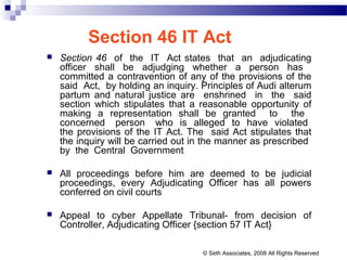 Section 46 IT Act
 Section 46 of the IT Act states that an adjudicating
officer shall be adjudging whether a person has
committed a contravention of any of the provisions of the
said Act, by holding an inquiry. Principles of Audi alterum
partum and natural justice are enshrined in the said
section which stipulates that a reasonable opportunity of
making a representation shall be granted to the
concerned person who is alleged to have violated
the provisions of the IT Act. The said Act stipulates that
the inquiry will be carried out in the manner as prescribed
by the Central Government
 All proceedings before him are deemed to be judicial
proceedings, every Adjudicating Officer has all powers
conferred on civil courts
 Appeal to cyber Appellate Tribunal- from decision of
Controller, Adjudicating Officer {section 57 IT Act}
© Seth Associates, 2008 All Rights Reserved
 
