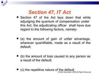 Section 47, IT Act
 Section 47 of the Act lays down that while
adjudging the quantum of compensation under
this Act, the adjudicating officer shall have due
regard to the following factors, namely-
 (a) the amount of gain of unfair advantage,
wherever quantifiable, made as a result of the
default;
 (b) the amount of loss caused to any person as
a result of the default;
 (c) the repetitive nature of the default
© Seth Associates, 2008 All Rights Reserved
 