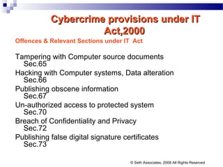 Cybercrime provisions under ITCybercrime provisions under IT
Act,2000Act,2000
Offences & Relevant Sections under IT Act
Tampering with Computer source documents
Sec.65
Hacking with Computer systems, Data alteration
Sec.66
Publishing obscene information
Sec.67
Un-authorized access to protected system
Sec.70
Breach of Confidentiality and Privacy
Sec.72
Publishing false digital signature certificates
Sec.73
© Seth Associates, 2008 All Rights Reserved
 