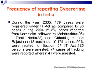 Frequency of reporting Cybercrime
in India
 During the year 2005, 179 cases were
registered under IT Act as compared to 68
cases during 2004 21.2% cases reported
from Karnataka, followed by Maharashtra(26)
, Tamil Nadu(22) and Chhattisgarh and
Rajasthan (18 each) out of 179 cases, 50%
were related to Section 67 IT Act.,125
persons were arrested. 74 cases of hacking
were reported wherein 41 were arrested.
© Seth Associates, 2008 All Rights Reserved
 