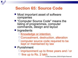 Section 65: Source Code
 Most important asset of software
companies
 “Computer Source Code" means the
listing of programmes, computer
commands, design and layout
 Ingredients
 Knowledge or intention
 Concealment, destruction, alteration
 computer source code required to be
kept or maintained by law
 Punishment
 imprisonment up to three years and / or
 fine up to Rs. 2 lakh© Seth Associates, 2008 All Rights Reserved
 