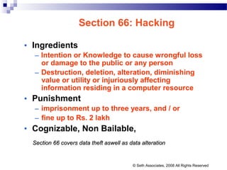 Section 66: Hacking
• Ingredients
– Intention or Knowledge to cause wrongful loss
or damage to the public or any person
– Destruction, deletion, alteration, diminishing
value or utility or injuriously affecting
information residing in a computer resource
• Punishment
– imprisonment up to three years, and / or
– fine up to Rs. 2 lakh
• Cognizable, Non Bailable,
Section 66 covers data theft aswell as data alterationSection 66 covers data theft aswell as data alteration
© Seth Associates, 2008 All Rights Reserved
 