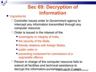 Sec 69: Decryption of
information Ingredients
 Controller issues order to Government agency to
intercept any information transmitted through any
computer resource.
 Order is issued in the interest of the
 sovereignty or integrity of India,
 the security of the State,
 friendly relations with foreign States,
 public order or
 preventing incitement for commission of a
cognizable offence
 Person in charge of the computer resource fails to
extend all facilities and technical assistance to
decrypt the information-punishment up to 7 years.© Seth Associates, 2008 All Rights Reserved
 