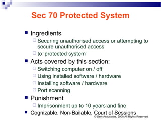 Sec 70 Protected System
 Ingredients
 Securing unauthorised access or attempting to
secure unauthorised access
 to ‘protected system’
 Acts covered by this section:
 Switching computer on / off
 Using installed software / hardware
 Installing software / hardware
 Port scanning
 Punishment
 Imprisonment up to 10 years and fine
 Cognizable, Non-Bailable, Court of Sessions
© Seth Associates, 2008 All Rights Reserved
 