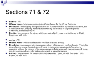 Sections 71 & 72
 Section – 71:
 Offence Name - Misrepresentation to the Controller or the Certifying Authority
 Description - Making any misrepresentation to, or suppression of any material fact from, the
Controller or the Certifying Authority for obtaining any licence or Digital Signature
Certificate, as the case may be.
 Penalty - Imprisonment for a term which may extend to 2 years, or with fine up to 1 lakh
Rupees, or with both
 section – 72:
 Offence Name - Penalty for breach of confidentiality and privacy
 Description - Any person who, in pursuance of any of the powers conferred under IT Act, has
secured access to any electronic record, book, register, correspondence, information or
document without the consent of the person concerned discloses such electronic record, book.,
register, correspondence, information, document to any other person.
 Penalty - Imprisonment for a term which may extend to 2 years, or with fine up to 1 lakh
Rupees, or with both.
 