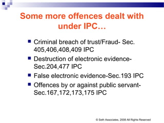 Some more offences dealt with
under IPC…
 Criminal breach of trust/Fraud- Sec.
405,406,408,409 IPC
 Destruction of electronic evidence-
Sec.204,477 IPC
 False electronic evidence-Sec.193 IPC
 Offences by or against public servant-
Sec.167,172,173,175 IPC
© Seth Associates, 2008 All Rights Reserved
 