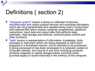 Definitions ( section 2)
 "computer system" means a device or collection of devices,
including input and output support devices and excluding calculators
which are not programmable and capable being used in conjunction
with external files which contain computer programmes, electronic
instructions, input data and output data that performs logic,
arithmetic, data storage and retrieval, communication control and
other functions;
 "data" means a representation of information, knowledge, facts,
concepts or instruction which are being prepared or have been
prepared in a formalised manner, and is intended to be processed,
is being processed or has been processed in a computer system or
computer network, and may be in any form (including computer
printouts magnetic or optical storage media, punched cards,
punched tapes) or stored internally in the memory of the computer.
 