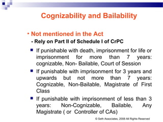 Cognizability and Bailability
• Not mentioned in the Act
- Rely on Part II of Schedule I of CrPC
 If punishable with death, imprisonment for life or
imprisonment for more than 7 years:
cognizable, Non- Bailable, Court of Session
 If punishable with imprisonment for 3 years and
upwards but not more than 7 years:
Cognizable, Non-Bailable, Magistrate of First
Class
 If punishable with imprisonment of less than 3
years: Non-Cognizable, Bailable, Any
Magistrate ( or Controller of CAs)
© Seth Associates, 2008 All Rights Reserved
 