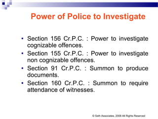 Power of Police to Investigate
• Section 156 Cr.P.C. : Power to investigate
cognizable offences.
• Section 155 Cr.P.C. : Power to investigate
non cognizable offences.
• Section 91 Cr.P.C. : Summon to produce
documents.
• Section 160 Cr.P.C. : Summon to require
attendance of witnesses.
© Seth Associates, 2008 All Rights Reserved
 