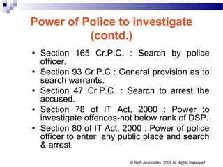 Power of Police to investigate
(contd.)
• Section 165 Cr.P.C. : Search by police
officer.
• Section 93 Cr.P.C : General provision as to
search warrants.
• Section 47 Cr.P.C. : Search to arrest the
accused.
• Section 78 of IT Act, 2000 : Power to
investigate offences-not below rank of DSP.
• Section 80 of IT Act, 2000 : Power of police
officer to enter any public place and search
& arrest.
© Seth Associates, 2008 All Rights Reserved
 