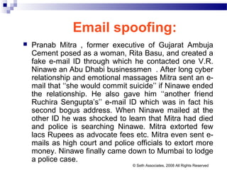 Email spoofing:
 Pranab Mitra , former executive of Gujarat Ambuja
Cement posed as a woman, Rita Basu, and created a
fake e-mail ID through which he contacted one V.R.
Ninawe an Abu Dhabi businessmen . After long cyber
relationship and emotional massages Mitra sent an e-
mail that ‘‘she would commit suicide’’ if Ninawe ended
the relationship. He also gave him ‘‘another friend
Ruchira Sengupta’s’’ e-mail ID which was in fact his
second bogus address. When Ninawe mailed at the
other ID he was shocked to learn that Mitra had died
and police is searching Ninawe. Mitra extorted few
lacs Rupees as advocate fees etc. Mitra even sent e-
mails as high court and police officials to extort more
money. Ninawe finally came down to Mumbai to lodge
a police case.
© Seth Associates, 2008 All Rights Reserved
 