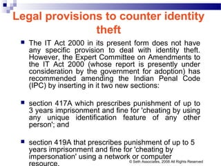 Legal provisions to counter identity
theft
 The IT Act 2000 in its present form does not have
any specific provision to deal with identity theft.
However, the Expert Committee on Amendments to
the IT Act 2000 (whose report is presently under
consideration by the government for adoption) has
recommended amending the Indian Penal Code
(IPC) by inserting in it two new sections:
 section 417A which prescribes punishment of up to
3 years imprisonment and fine for 'cheating by using
any unique identification feature of any other
person'; and
 section 419A that prescribes punishment of up to 5
years imprisonment and fine for 'cheating by
impersonation' using a network or computer
resource. © Seth Associates, 2008 All Rights Reserved
 