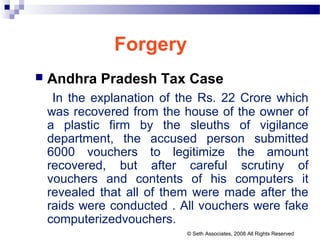 Forgery
 Andhra Pradesh Tax Case
In the explanation of the Rs. 22 Crore which
was recovered from the house of the owner of
a plastic firm by the sleuths of vigilance
department, the accused person submitted
6000 vouchers to legitimize the amount
recovered, but after careful scrutiny of
vouchers and contents of his computers it
revealed that all of them were made after the
raids were conducted . All vouchers were fake
computerizedvouchers.
© Seth Associates, 2008 All Rights Reserved
 