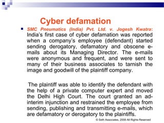 Cyber defamation
 SMC Pneumatics (India) Pvt. Ltd. v. Jogesh Kwatra:
India’s first case of cyber defamation was reported
when a company’s employee (defendant) started
sending derogatory, defamatory and obscene e-
mails about its Managing Director. The e-mails
were anonymous and frequent, and were sent to
many of their business associates to tarnish the
image and goodwill of the plaintiff company.
The plaintiff was able to identify the defendant with
the help of a private computer expert and moved
the Delhi High Court. The court granted an ad-
interim injunction and restrained the employee from
sending, publishing and transmitting e-mails, which
are defamatory or derogatory to the plaintiffs.
© Seth Associates, 2008 All Rights Reserved
 