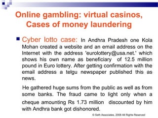 Online gambling: virtual casinos,
Cases of money laundering
 Cyber lotto case: In Andhra Pradesh one Kola
Mohan created a website and an email address on the
Internet with the address 'eurolottery@usa.net.' which
shows his own name as beneficiary of 12.5 million
pound in Euro lottery. After getting confirmation with the
email address a telgu newspaper published this as
news.
He gathered huge sums from the public as well as from
some banks. The fraud came to light only when a
cheque amounting Rs 1.73 million discounted by him
with Andhra bank got dishonored.
© Seth Associates, 2008 All Rights Reserved
 