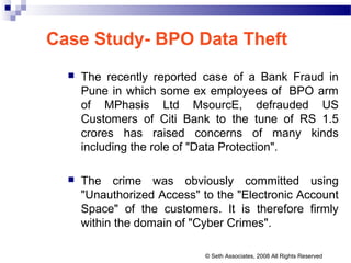 Case Study- BPO Data Theft
 The recently reported case of a Bank Fraud in
Pune in which some ex employees of BPO arm
of MPhasis Ltd MsourcE, defrauded US
Customers of Citi Bank to the tune of RS 1.5
crores has raised concerns of many kinds
including the role of "Data Protection".
 The crime was obviously committed using
"Unauthorized Access" to the "Electronic Account
Space" of the customers. It is therefore firmly
within the domain of "Cyber Crimes".
© Seth Associates, 2008 All Rights Reserved
 