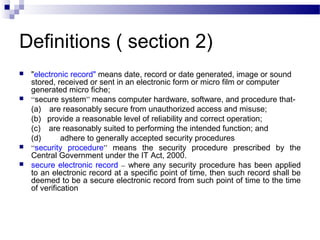 Definitions ( section 2)
 "electronic record" means date, record or date generated, image or sound
stored, received or sent in an electronic form or micro film or computer
generated micro fiche;
 “secure system” means computer hardware, software, and procedure that- 
(a)    are reasonably secure from unauthorized access and misuse;
(b)   provide a reasonable level of reliability and correct operation;
(c)    are reasonably suited to performing the intended function; and
(d) adhere to generally accepted security procedures
 “security procedure” means the security procedure prescribed by the
Central Government under the IT Act, 2000.
 secure electronic record – where any security procedure has been applied
to an electronic record at a specific point of time, then such record shall be
deemed to be a secure electronic record from such point of time to the time
of verification
 