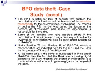 BPO data theft -Case
Study (contd.)
 The BPO is liable for lack of security that enabled the
commission of the fraud as well as because of the vicarious
responsibility for the ex-employee's involvement. The process
of getting the PIN number was during the tenure of the
persons as "Employees" and hence the organization is
responsible for the crime.
 Some of the persons who have assisted others in the
commission of the crime even though they may not be directly
involved as beneficiaries will also be liable under Section 43
of ITA-2000.
 Under Section 79 and Section 85 of ITA-2000, vicarious
responsibilities are indicated both for the BPO and the Bank
on the grounds of "Lack of Due Diligence".
 At the same time, if the crime is investigated in India under
ITA-2000, then the fact that the Bank was not using digital
signatures for authenticating the customer instructions is a
matter which would amount to gross negligence on the part of
the Bank.
© Seth Associates, 2008 All Rights Reserved
 