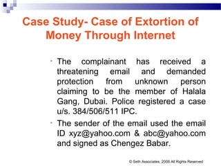 Case Study- Case of Extortion of
Money Through Internet
• The complainant has received a
threatening email and demanded
protection from unknown person
claiming to be the member of Halala
Gang, Dubai. Police registered a case
u/s. 384/506/511 IPC.
• The sender of the email used the email
ID xyz@yahoo.com & abc@yahoo.com
and signed as Chengez Babar.
© Seth Associates, 2008 All Rights Reserved
 