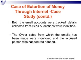 Case of Extortion of Money
Through Internet -Case
Study (contd.)
• Both the email accounts were tracked, details
collected from ISP’s & locations were identified.
• The Cyber cafes from which the emails has
been made were monitored and the accused
person was nabbed red handed.
© Seth Associates, 2008 All Rights Reserved
 
