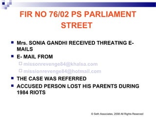 FIR NO 76/02 PS PARLIAMENT
STREET
 Mrs. SONIA GANDHI RECEIVED THREATING E-
MAILS
 E- MAIL FROM
 missonrevenge84@khalsa.com
 missionrevenge84@hotmail.com
 THE CASE WAS REFERRED
 ACCUSED PERSON LOST HIS PARENTS DURING
1984 RIOTS
© Seth Associates, 2008 All Rights Reserved
 