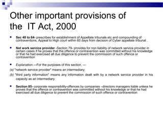 Other important provisions of
the IT Act, 2000
 Sec 48 to 64- prescribes for establishment of Appellate tribunals etc and compounding of
contraventions, Appeal to High court within 60 days from decision of Cyber appellate tribunal .
 Net work service provider -Section 79- provides for non liability of network service provider in
certain cases if he proves that the offence or contravention was committed without his knowledge
or that he had exercised all due diligence to prevent the commission of such offence or
contravention
 Explanation.—For the purposes of this section, —
(a) "network service provider" means an intermediary;
(b) "third party information" means any information dealt with by a network service provider in his
capacity as an intermediary
 Section 85- corporate responsibility-offences by companies –directors managers liable unless he
proves that the offence or contravention was committed without his knowledge or that he had
exercised all due diligence to prevent the commission of such offence or contravention
 