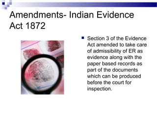 Amendments- Indian Evidence
Act 1872
 Section 3 of the Evidence
Act amended to take care
of admissibility of ER as
evidence along with the
paper based records as
part of the documents
which can be produced
before the court for
inspection.
 
