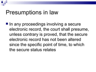 Presumptions in law
 In any proceedings involving a secure
electronic record, the court shall presume,
unless contrary is proved, that the secure
electronic record has not been altered
since the specific point of time, to which
the secure status relates
 