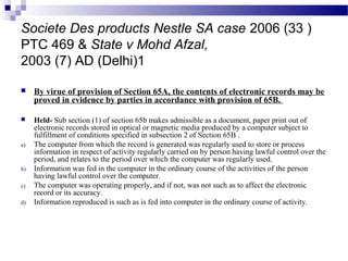 Societe Des products Nestle SA case 2006 (33 )
PTC 469 & State v Mohd Afzal,
2003 (7) AD (Delhi)1
 By virue of provision of Section 65A, the contents of electronic records may be
proved in evidence by parties in accordance with provision of 65B.
 Held- Sub section (1) of section 65b makes admissible as a document, paper print out of
electronic records stored in optical or magnetic media produced by a computer subject to
fulfillment of conditions specified in subsection 2 of Section 65B .
a) The computer from which the record is generated was regularly used to store or process
information in respect of activity regularly carried on by person having lawful control over the
period, and relates to the period over which the computer was regularly used.
b) Information was fed in the computer in the ordinary course of the activities of the person
having lawful control over the computer.
c) The computer was operating properly, and if not, was not such as to affect the electronic
record or its accuracy.
d) Information reproduced is such as is fed into computer in the ordinary course of activity.
 