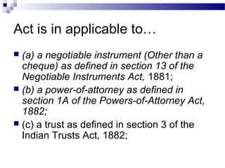 Act is in applicable to…
 (a) a negotiable instrument (Other than a
cheque) as defined in section 13 of the
Negotiable Instruments Act, 1881;
 (b) a power-of-attorney as defined in
section 1A of the Powers-of-Attorney Act,
1882;
 (c) a trust as defined in section 3 of the
Indian Trusts Act, 1882;
 